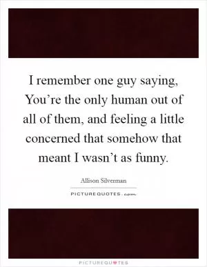 I remember one guy saying, You’re the only human out of all of them, and feeling a little concerned that somehow that meant I wasn’t as funny Picture Quote #1