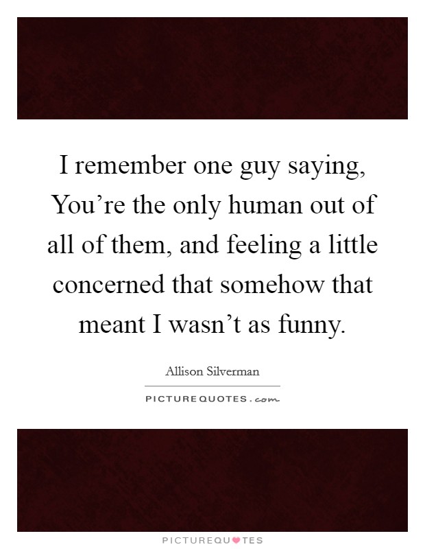 I remember one guy saying, You're the only human out of all of them, and feeling a little concerned that somehow that meant I wasn't as funny. Picture Quote #1