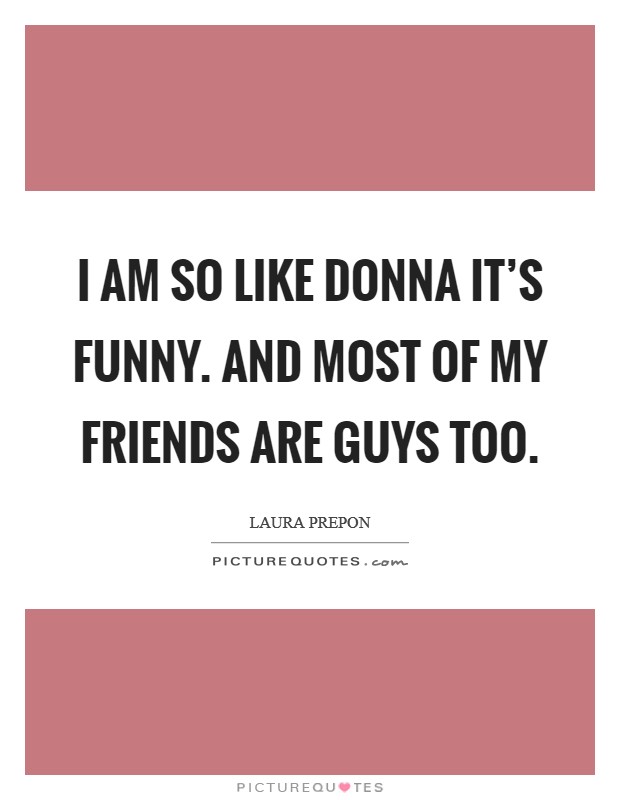 I am so like Donna it's funny. And most of my friends are guys too. Picture Quote #1