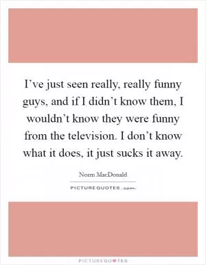 I’ve just seen really, really funny guys, and if I didn’t know them, I wouldn’t know they were funny from the television. I don’t know what it does, it just sucks it away Picture Quote #1