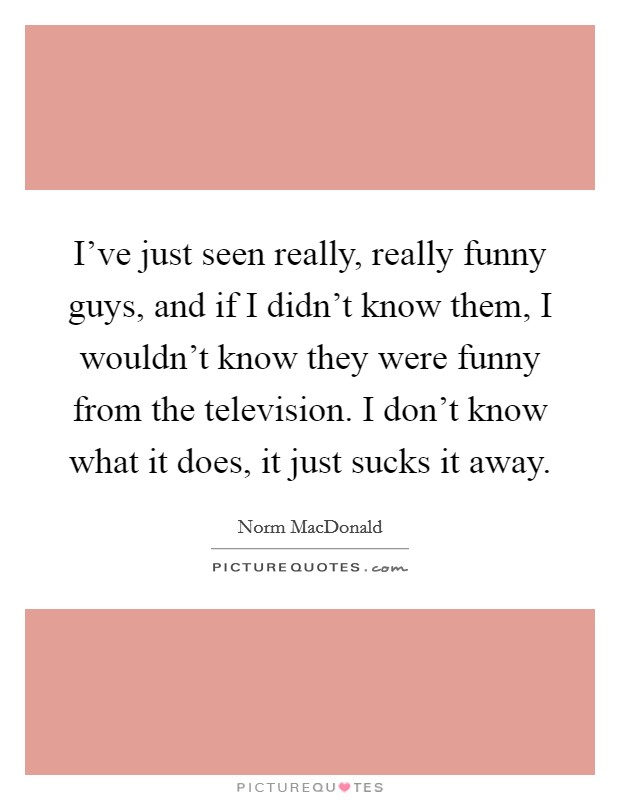 I've just seen really, really funny guys, and if I didn't know them, I wouldn't know they were funny from the television. I don't know what it does, it just sucks it away. Picture Quote #1