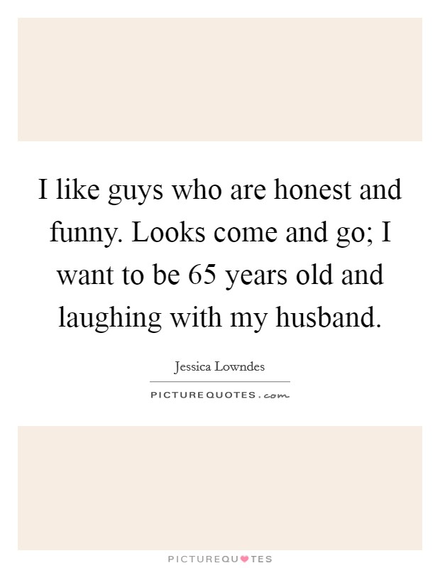 I like guys who are honest and funny. Looks come and go; I want to be 65 years old and laughing with my husband. Picture Quote #1
