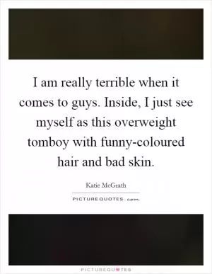 I am really terrible when it comes to guys. Inside, I just see myself as this overweight tomboy with funny-coloured hair and bad skin Picture Quote #1