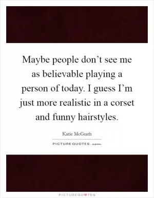 Maybe people don’t see me as believable playing a person of today. I guess I’m just more realistic in a corset and funny hairstyles Picture Quote #1