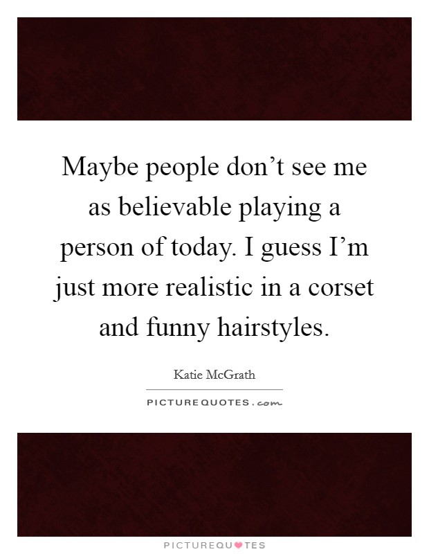 Maybe people don't see me as believable playing a person of today. I guess I'm just more realistic in a corset and funny hairstyles. Picture Quote #1