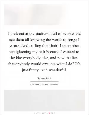 I look out at the stadiums full of people and see them all knowing the words to songs I wrote. And curling their hair! I remember straightening my hair because I wanted to be like everybody else, and now the fact that anybody would emulate what I do? It’s just funny. And wonderful Picture Quote #1