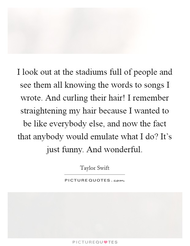 I look out at the stadiums full of people and see them all knowing the words to songs I wrote. And curling their hair! I remember straightening my hair because I wanted to be like everybody else, and now the fact that anybody would emulate what I do? It's just funny. And wonderful. Picture Quote #1