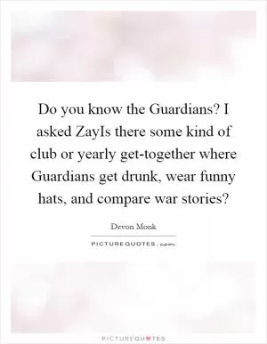 Do you know the Guardians? I asked ZayIs there some kind of club or yearly get-together where Guardians get drunk, wear funny hats, and compare war stories? Picture Quote #1