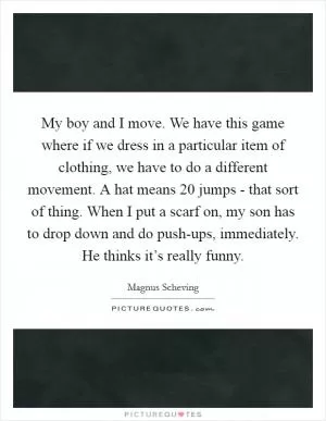 My boy and I move. We have this game where if we dress in a particular item of clothing, we have to do a different movement. A hat means 20 jumps - that sort of thing. When I put a scarf on, my son has to drop down and do push-ups, immediately. He thinks it’s really funny Picture Quote #1