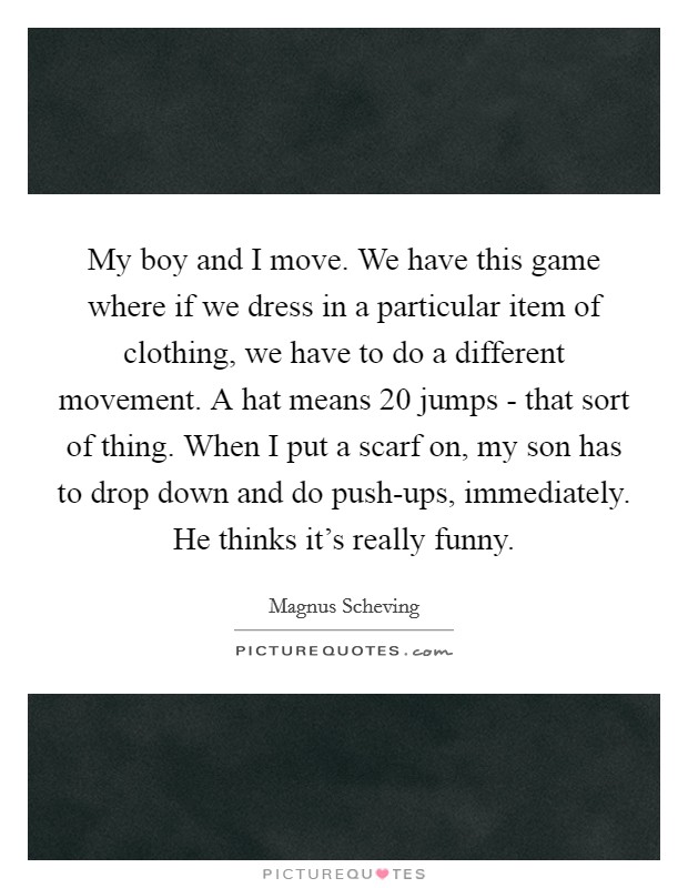 My boy and I move. We have this game where if we dress in a particular item of clothing, we have to do a different movement. A hat means 20 jumps - that sort of thing. When I put a scarf on, my son has to drop down and do push-ups, immediately. He thinks it's really funny. Picture Quote #1