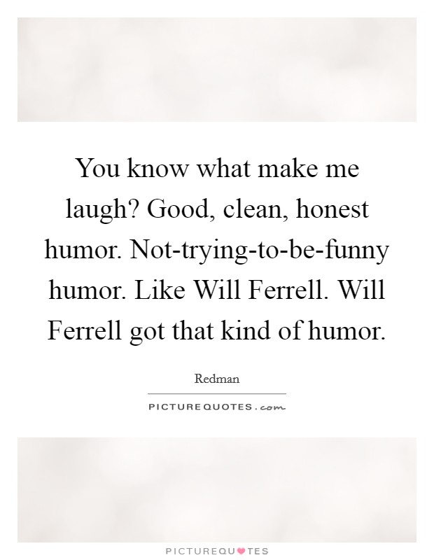 You know what make me laugh? Good, clean, honest humor. Not-trying-to-be-funny humor. Like Will Ferrell. Will Ferrell got that kind of humor. Picture Quote #1