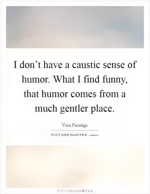 I don’t have a caustic sense of humor. What I find funny, that humor comes from a much gentler place Picture Quote #1