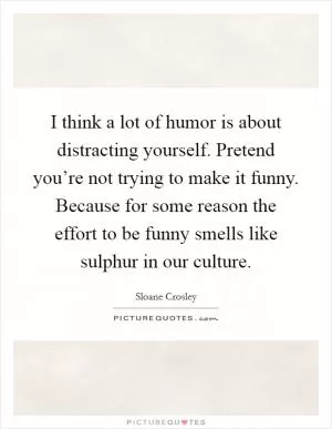 I think a lot of humor is about distracting yourself. Pretend you’re not trying to make it funny. Because for some reason the effort to be funny smells like sulphur in our culture Picture Quote #1