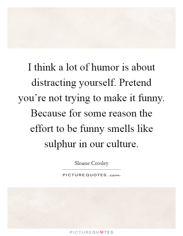 I think a lot of humor is about distracting yourself. Pretend you're not trying to make it funny. Because for some reason the effort to be funny smells like sulphur in our culture. Picture Quote #1