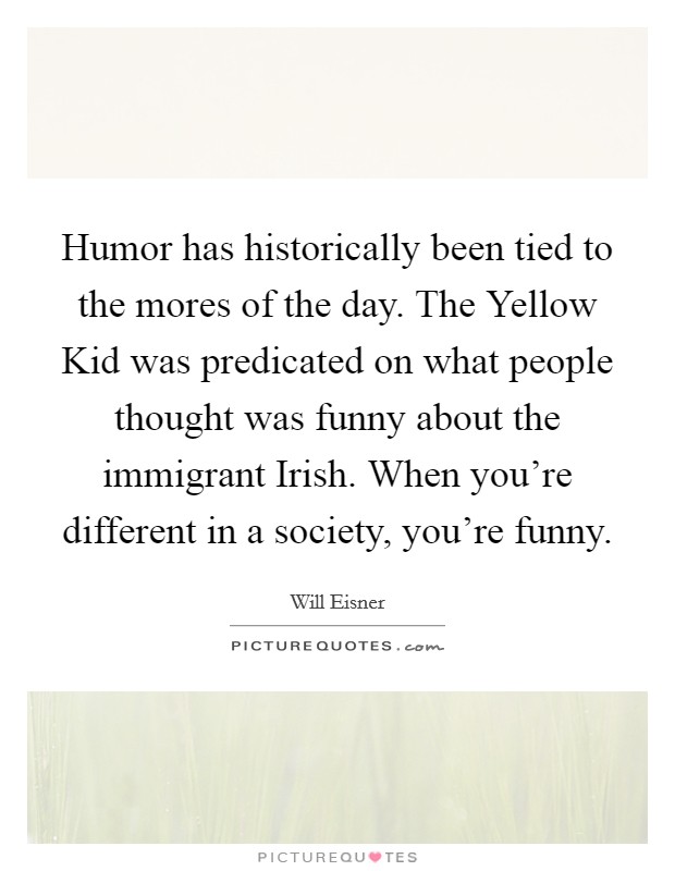 Humor has historically been tied to the mores of the day. The Yellow Kid was predicated on what people thought was funny about the immigrant Irish. When you're different in a society, you're funny. Picture Quote #1