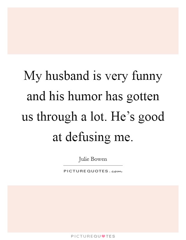 My husband is very funny and his humor has gotten us through a lot. He's good at defusing me. Picture Quote #1