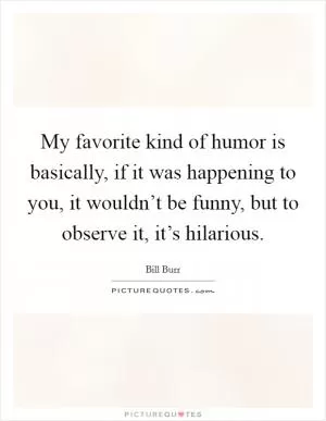 My favorite kind of humor is basically, if it was happening to you, it wouldn’t be funny, but to observe it, it’s hilarious Picture Quote #1