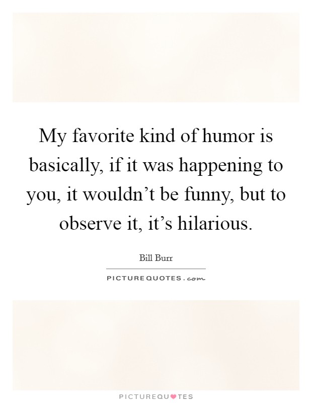 My favorite kind of humor is basically, if it was happening to you, it wouldn't be funny, but to observe it, it's hilarious. Picture Quote #1