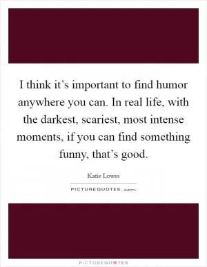 I think it’s important to find humor anywhere you can. In real life, with the darkest, scariest, most intense moments, if you can find something funny, that’s good Picture Quote #1