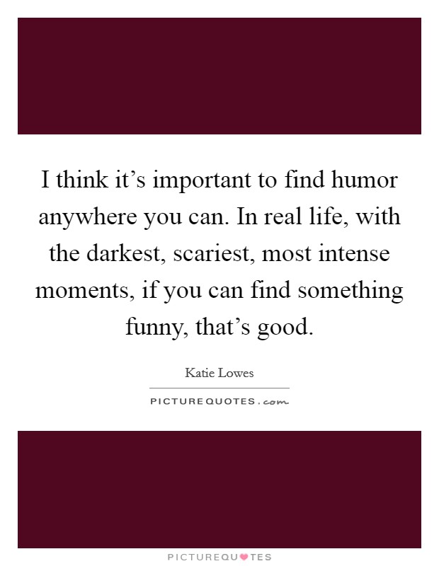 I think it's important to find humor anywhere you can. In real life, with the darkest, scariest, most intense moments, if you can find something funny, that's good. Picture Quote #1