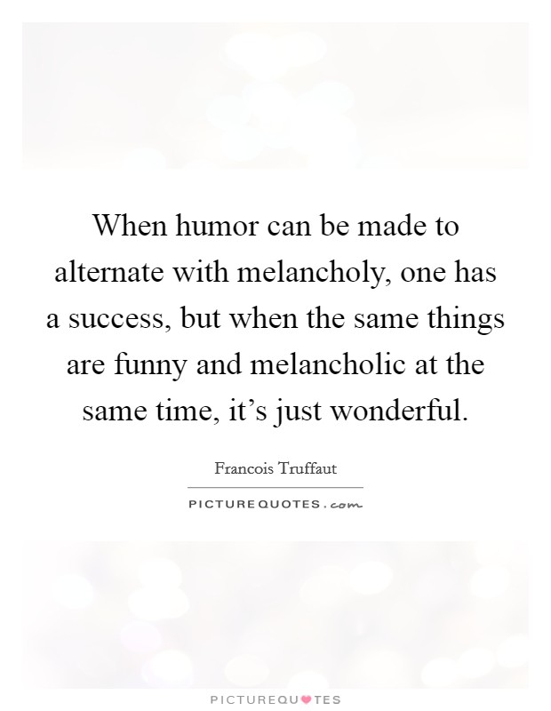 When humor can be made to alternate with melancholy, one has a success, but when the same things are funny and melancholic at the same time, it's just wonderful. Picture Quote #1