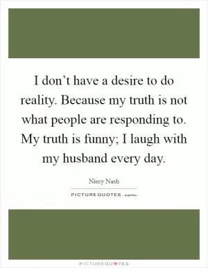 I don’t have a desire to do reality. Because my truth is not what people are responding to. My truth is funny; I laugh with my husband every day Picture Quote #1