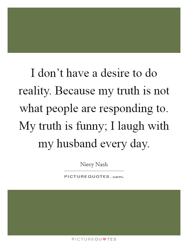 I don't have a desire to do reality. Because my truth is not what people are responding to. My truth is funny; I laugh with my husband every day. Picture Quote #1