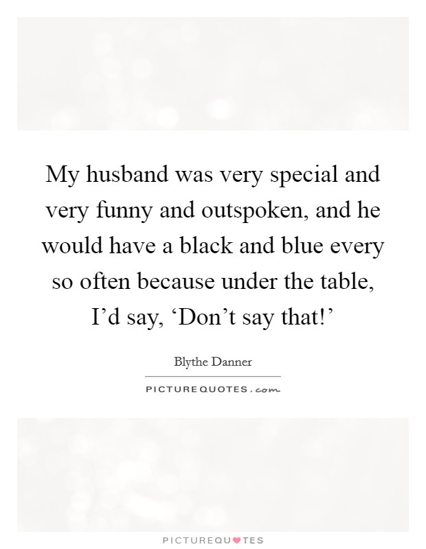 My husband was very special and very funny and outspoken, and he would have a black and blue every so often because under the table, I'd say, ‘Don't say that!' Picture Quote #1