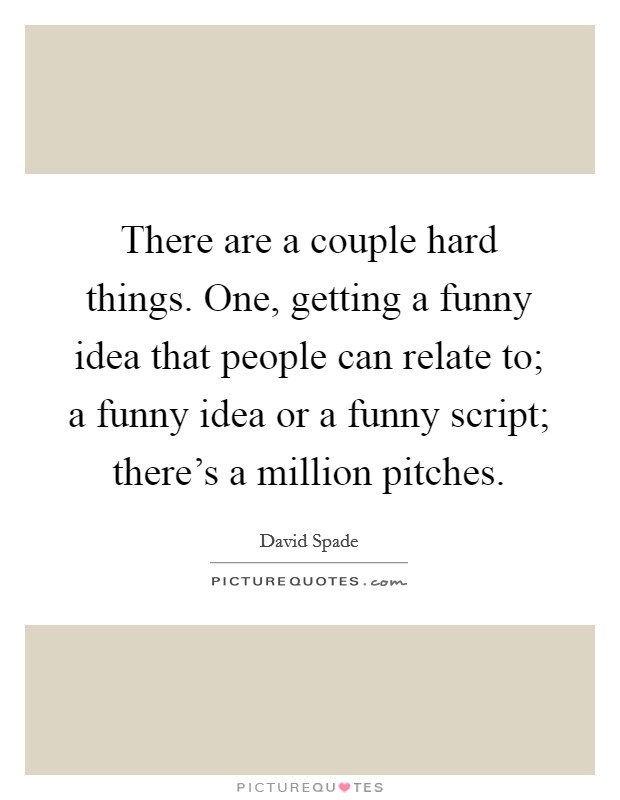 There are a couple hard things. One, getting a funny idea that people can relate to; a funny idea or a funny script; there's a million pitches. Picture Quote #1