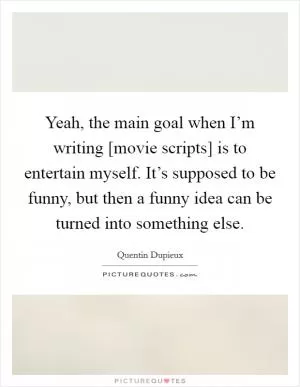 Yeah, the main goal when I’m writing [movie scripts] is to entertain myself. It’s supposed to be funny, but then a funny idea can be turned into something else Picture Quote #1