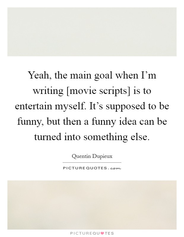 Yeah, the main goal when I'm writing [movie scripts] is to entertain myself. It's supposed to be funny, but then a funny idea can be turned into something else. Picture Quote #1