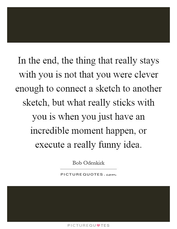 In the end, the thing that really stays with you is not that you were clever enough to connect a sketch to another sketch, but what really sticks with you is when you just have an incredible moment happen, or execute a really funny idea. Picture Quote #1