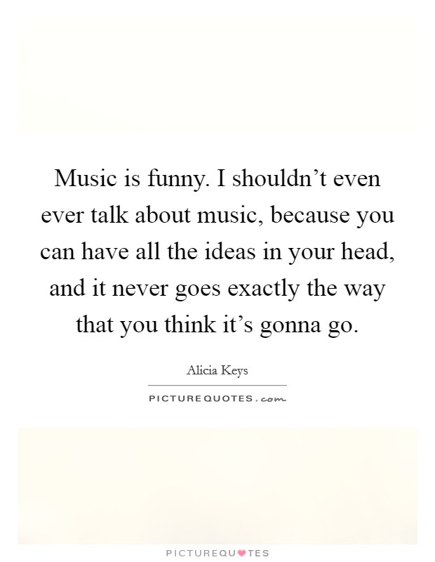 Music is funny. I shouldn't even ever talk about music, because you can have all the ideas in your head, and it never goes exactly the way that you think it's gonna go. Picture Quote #1