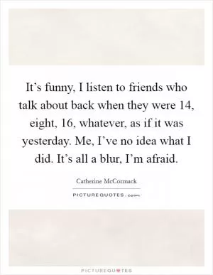 It’s funny, I listen to friends who talk about back when they were 14, eight, 16, whatever, as if it was yesterday. Me, I’ve no idea what I did. It’s all a blur, I’m afraid Picture Quote #1