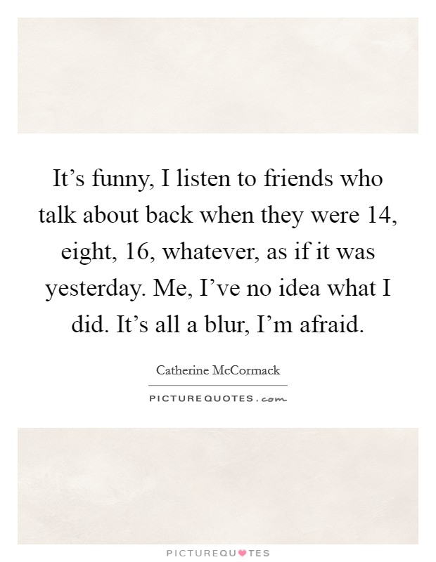 It's funny, I listen to friends who talk about back when they were 14, eight, 16, whatever, as if it was yesterday. Me, I've no idea what I did. It's all a blur, I'm afraid. Picture Quote #1