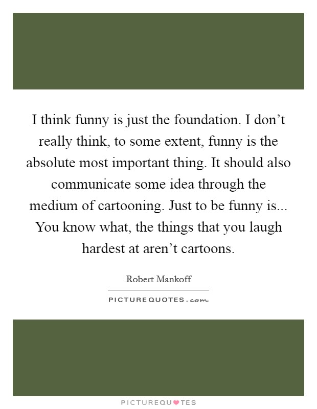 I think funny is just the foundation. I don't really think, to some extent, funny is the absolute most important thing. It should also communicate some idea through the medium of cartooning. Just to be funny is... You know what, the things that you laugh hardest at aren't cartoons. Picture Quote #1
