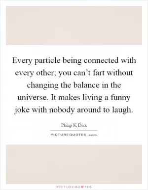 Every particle being connected with every other; you can’t fart without changing the balance in the universe. It makes living a funny joke with nobody around to laugh Picture Quote #1