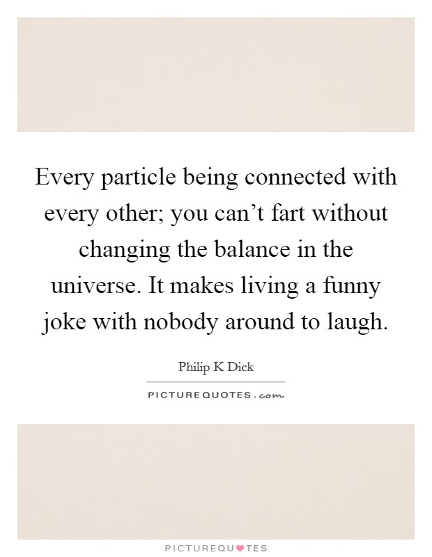 Every particle being connected with every other; you can't fart without changing the balance in the universe. It makes living a funny joke with nobody around to laugh. Picture Quote #1