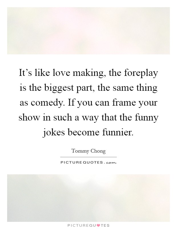 It's like love making, the foreplay is the biggest part, the same thing as comedy. If you can frame your show in such a way that the funny jokes become funnier. Picture Quote #1