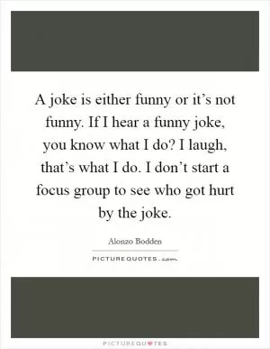 A joke is either funny or it’s not funny. If I hear a funny joke, you know what I do? I laugh, that’s what I do. I don’t start a focus group to see who got hurt by the joke Picture Quote #1