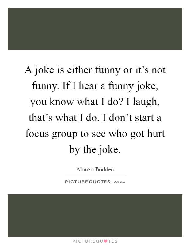A joke is either funny or it's not funny. If I hear a funny joke, you know what I do? I laugh, that's what I do. I don't start a focus group to see who got hurt by the joke. Picture Quote #1