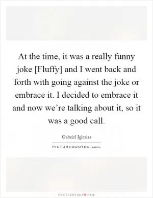 At the time, it was a really funny joke [Fluffy] and I went back and forth with going against the joke or embrace it. I decided to embrace it and now we’re talking about it, so it was a good call Picture Quote #1
