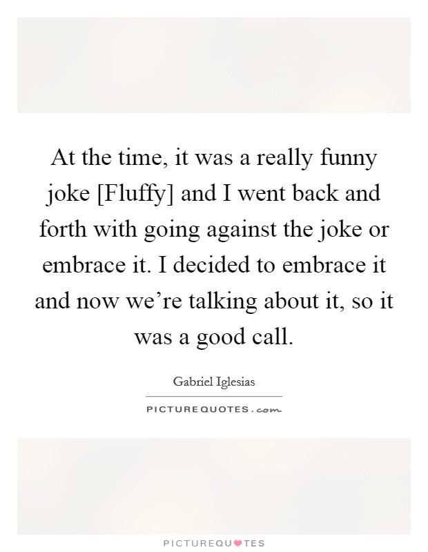 At the time, it was a really funny joke [Fluffy] and I went back and forth with going against the joke or embrace it. I decided to embrace it and now we're talking about it, so it was a good call. Picture Quote #1