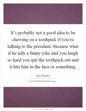 It’s probably not a good idea to be chewing on a toothpick if you’re talking to the president, because what if he tells a funny joke and you laugh so hard you spit the toothpick out and it hits him in the face or something Picture Quote #1