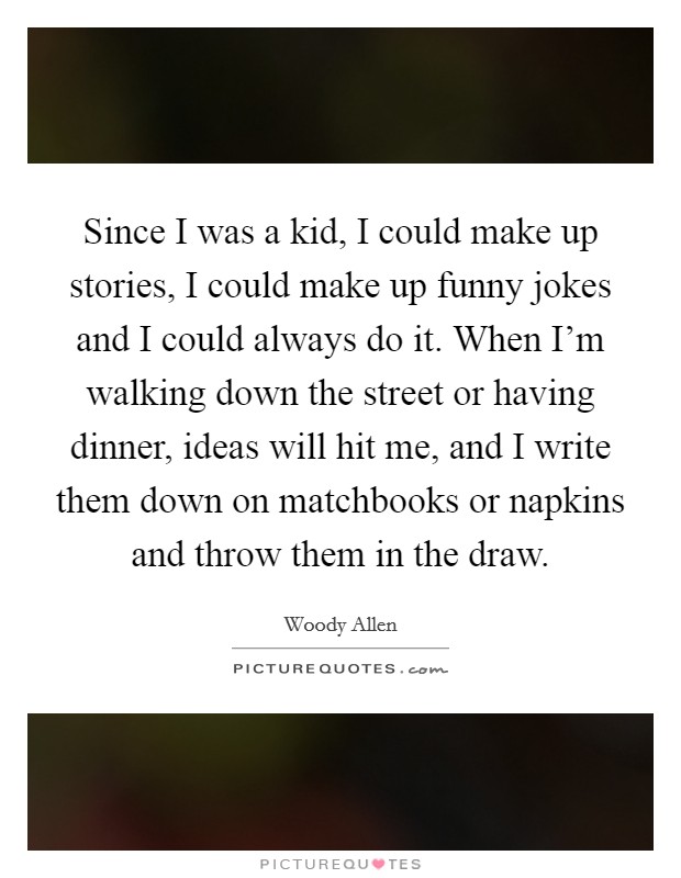 Since I was a kid, I could make up stories, I could make up funny jokes and I could always do it. When I'm walking down the street or having dinner, ideas will hit me, and I write them down on matchbooks or napkins and throw them in the draw. Picture Quote #1
