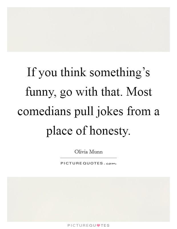 If you think something's funny, go with that. Most comedians pull jokes from a place of honesty. Picture Quote #1