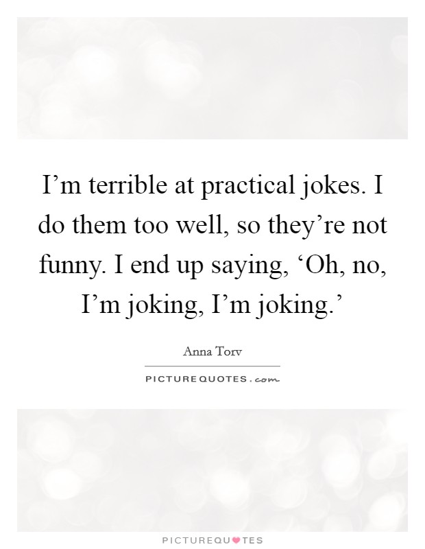 I'm terrible at practical jokes. I do them too well, so they're not funny. I end up saying, ‘Oh, no, I'm joking, I'm joking.' Picture Quote #1
