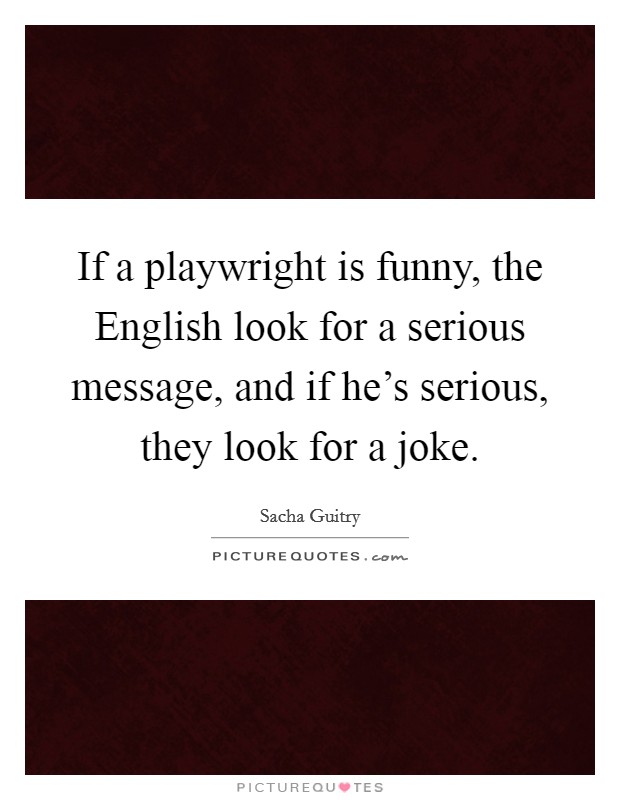 If a playwright is funny, the English look for a serious message, and if he's serious, they look for a joke. Picture Quote #1