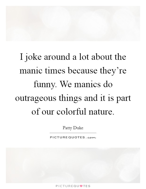 I joke around a lot about the manic times because they're funny. We manics do outrageous things and it is part of our colorful nature. Picture Quote #1
