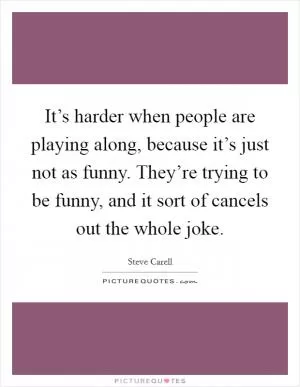 It’s harder when people are playing along, because it’s just not as funny. They’re trying to be funny, and it sort of cancels out the whole joke Picture Quote #1